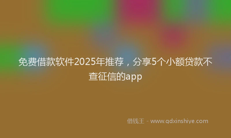 免费借款软件2025年推荐，分享5个小额贷款不查征信的app