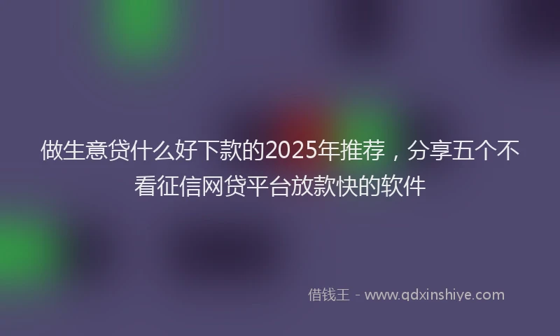 做生意贷什么好下款的2025年推荐，分享五个不看征信网贷平台放款快的软件