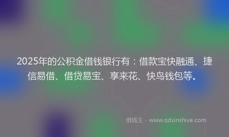 2025年的公积金借钱银行有：借款宝快融通、捷信易借、借贷易宝、享来花、快鸟钱包等。
