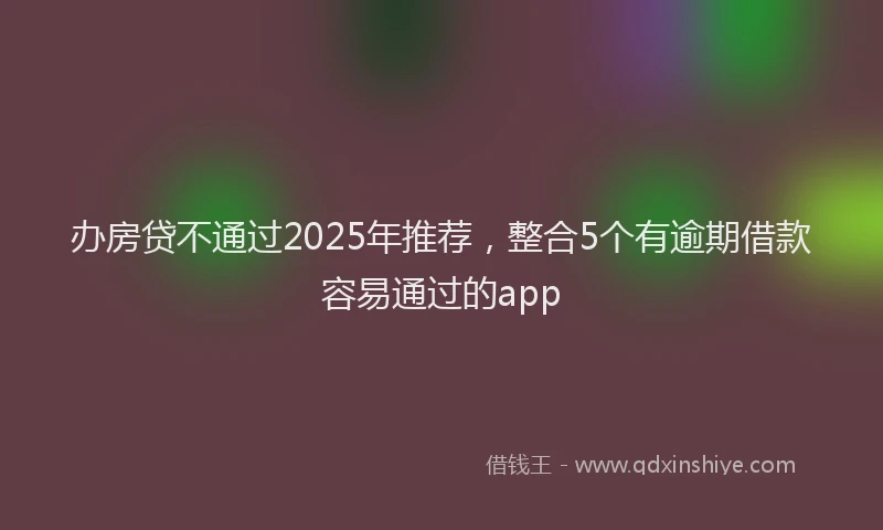 办房贷不通过2025年推荐，整合5个有逾期借款容易通过的app