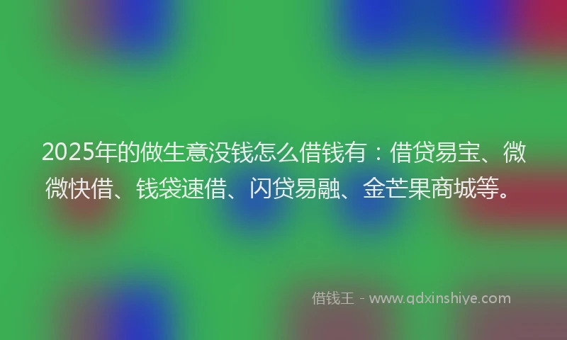 2025年的做生意没钱怎么借钱有：借贷易宝、微微快借、钱袋速借、闪贷易融、金芒果商城等。