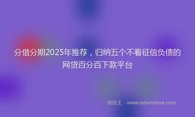 分借分期2025年推荐，归纳五个不看征信负债的网贷百分百下款平台