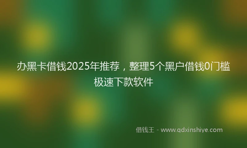 办黑卡借钱2025年推荐，整理5个黑户借钱0门槛极速下款软件