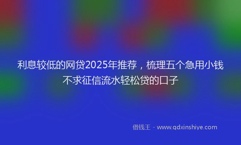 利息较低的网贷2025年推荐，梳理五个急用小钱不求征信流水轻松贷的口子