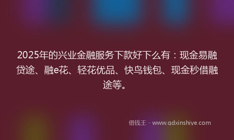 2025年的兴业金融服务下款好下么有：现金易融贷途、融e花、轻花优品、快鸟钱包、现金秒借融途等。