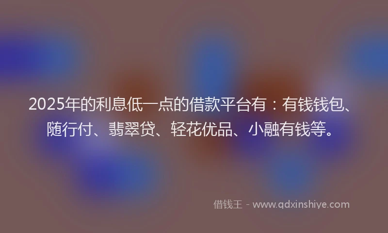 2025年的利息低一点的借款平台有：有钱钱包、随行付、翡翠贷、轻花优品、小融有钱等。