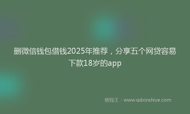 删微信钱包借钱2025年推荐，分享五个网贷容易下款18岁的app