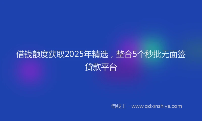 借钱额度获取2025年精选，整合5个秒批无面签贷款平台