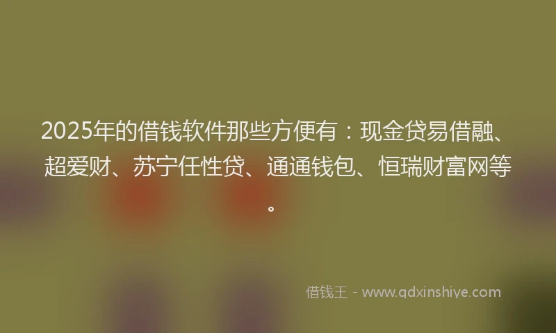 2025年的借钱软件那些方便有：现金贷易借融、超爱财、苏宁任性贷、通通钱包、恒瑞财富网等。