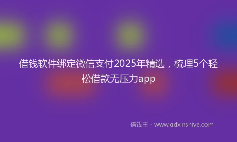 借钱软件绑定微信支付2025年精选，梳理5个轻松借款无压力app