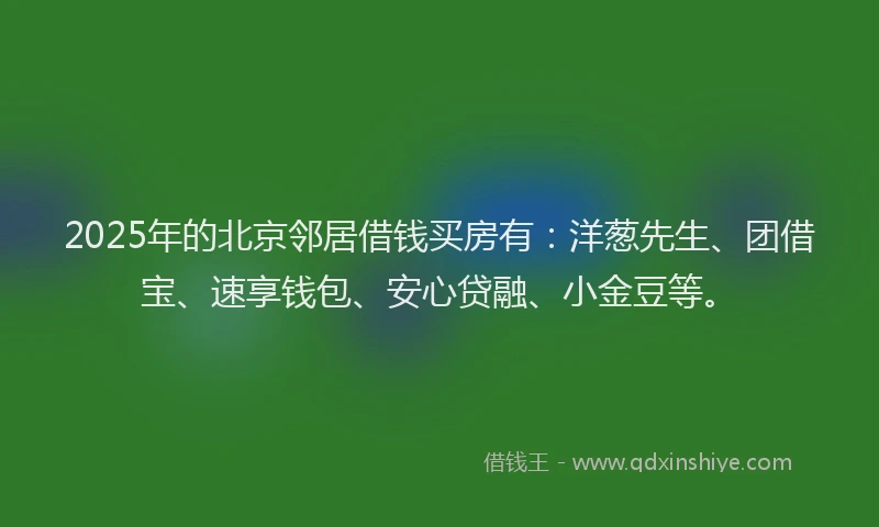 2025年的北京邻居借钱买房有：洋葱先生、团借宝、速享钱包、安心贷融、小金豆等。