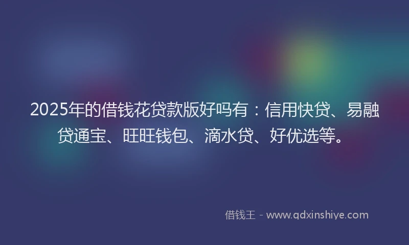 2025年的借钱花贷款版好吗有：信用快贷、易融贷通宝、旺旺钱包、滴水贷、好优选等。
