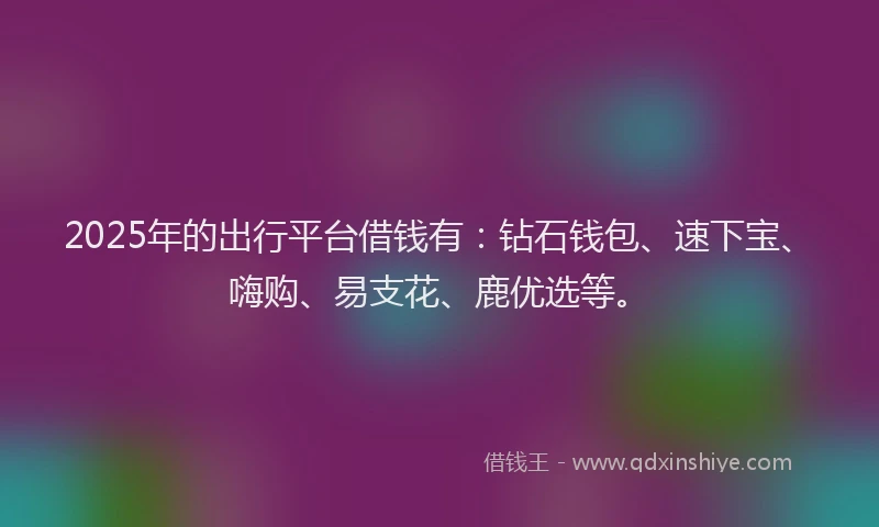 2025年的出行平台借钱有：钻石钱包、速下宝、嗨购、易支花、鹿优选等。