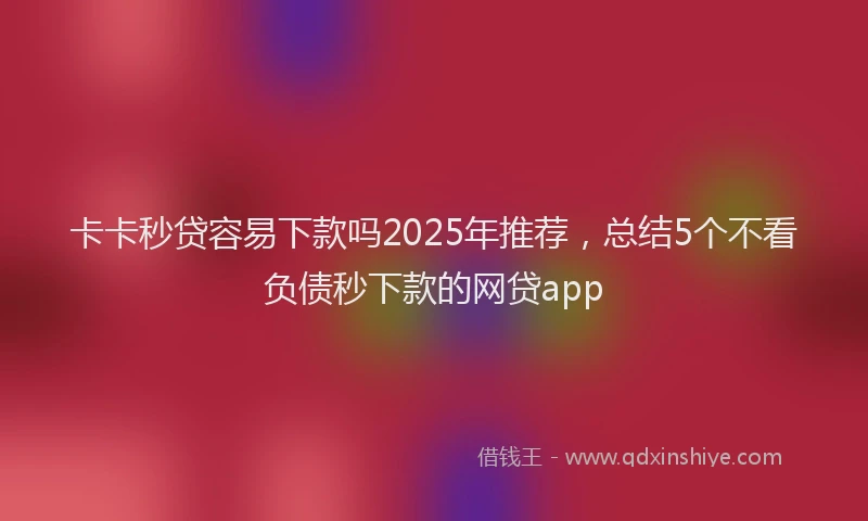 卡卡秒贷容易下款吗2025年推荐，总结5个不看负债秒下款的网贷app