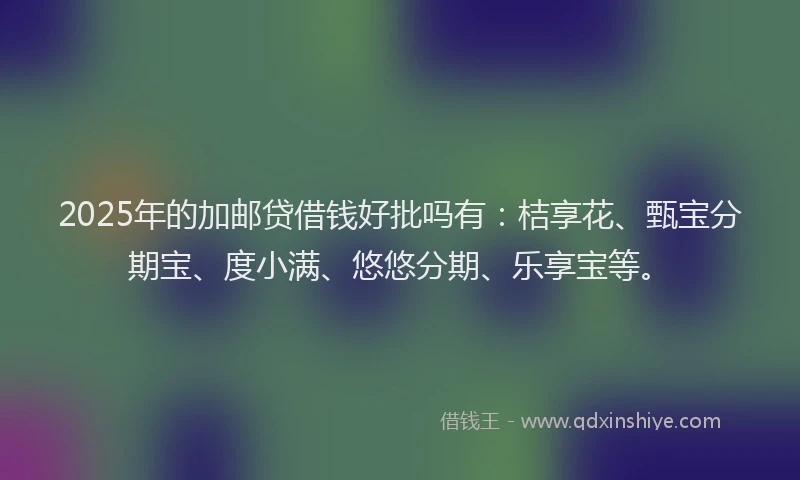 2025年的加邮贷借钱好批吗有：桔享花、甄宝分期宝、度小满、悠悠分期、乐享宝等。
