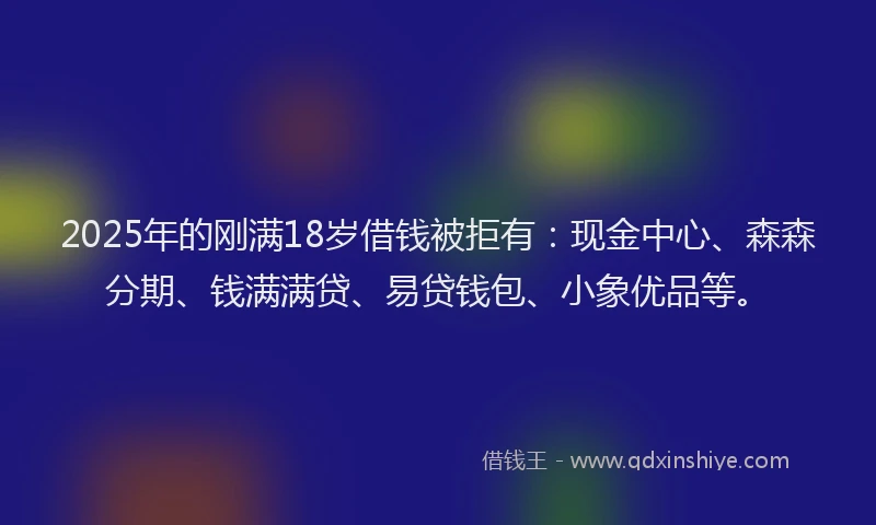 2025年的刚满18岁借钱被拒有：现金中心、森森分期、钱满满贷、易贷钱包、小象优品等。