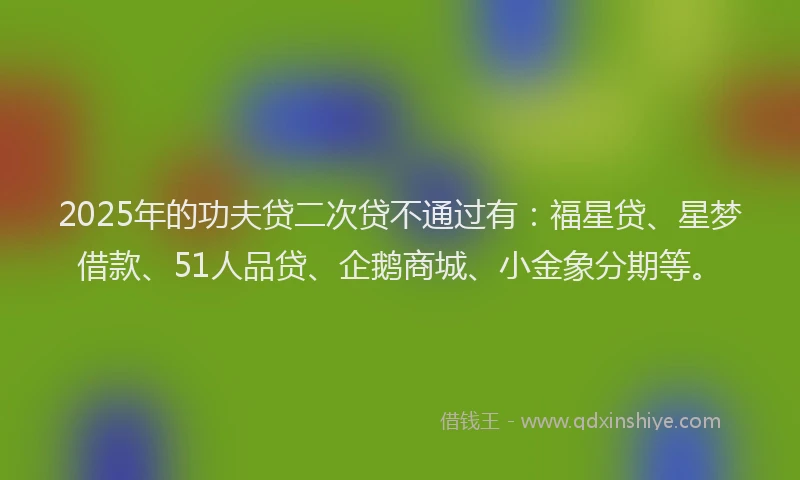 2025年的功夫贷二次贷不通过有：福星贷、星梦借款、51人品贷、企鹅商城、小金象分期等。