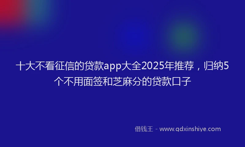 十大不看征信的贷款app大全2025年推荐，归纳5个不用面签和芝麻分的贷款口子