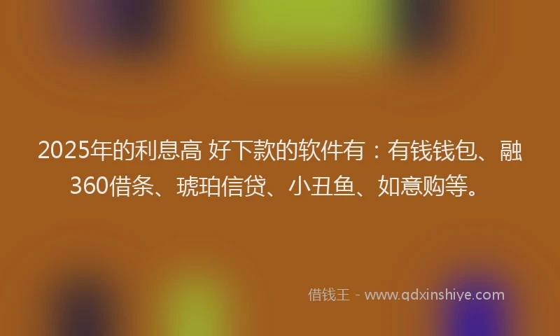 2025年的利息高 好下款的软件有：有钱钱包、融360借条、琥珀信贷、小丑鱼、如意购等。
