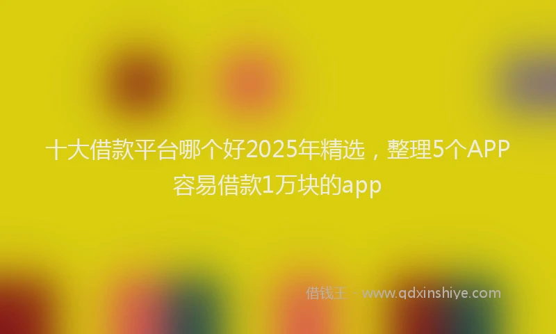 十大借款平台哪个好2025年精选，整理5个APP容易借款1万块的app