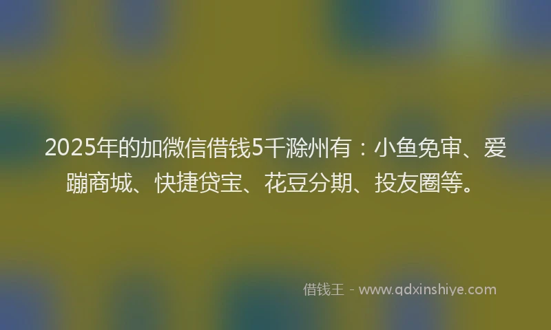 2025年的加微信借钱5千滁州有：小鱼免审、爱蹦商城、快捷贷宝、花豆分期、投友圈等。