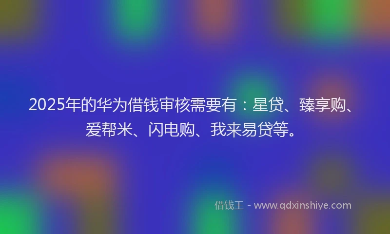 2025年的华为借钱审核需要有：星贷、臻享购、爱帮米、闪电购、我来易贷等。