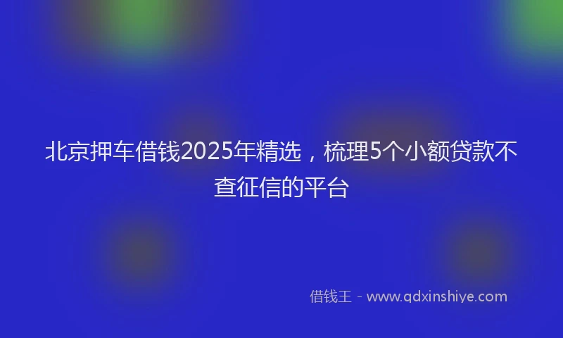 北京押车借钱2025年精选，梳理5个小额贷款不查征信的平台