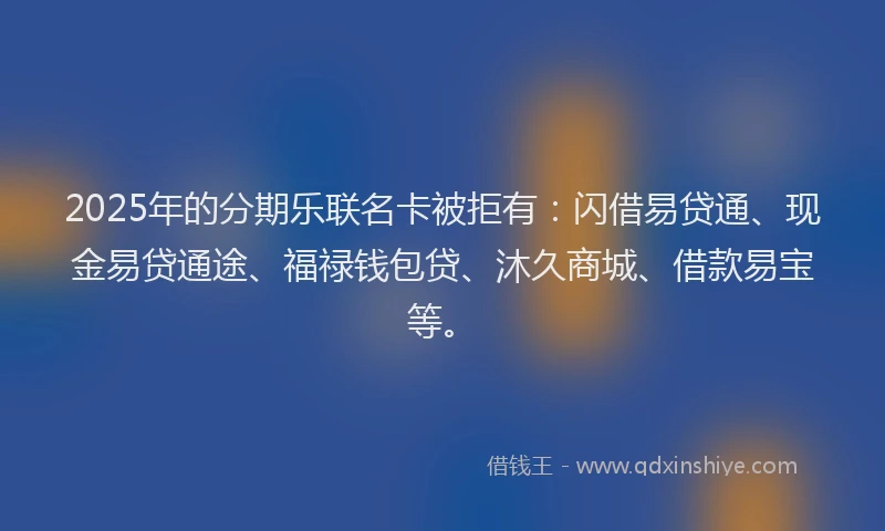 2025年的分期乐联名卡被拒有：闪借易贷通、现金易贷通途、福禄钱包贷、沐久商城、借款易宝等。