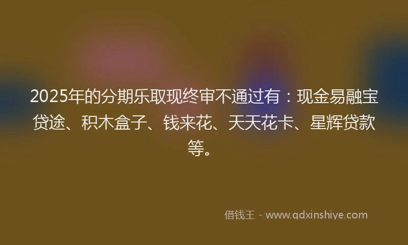 2025年的分期乐取现终审不通过有：现金易融宝贷途、积木盒子、钱来花、天天花卡、星辉贷款等。