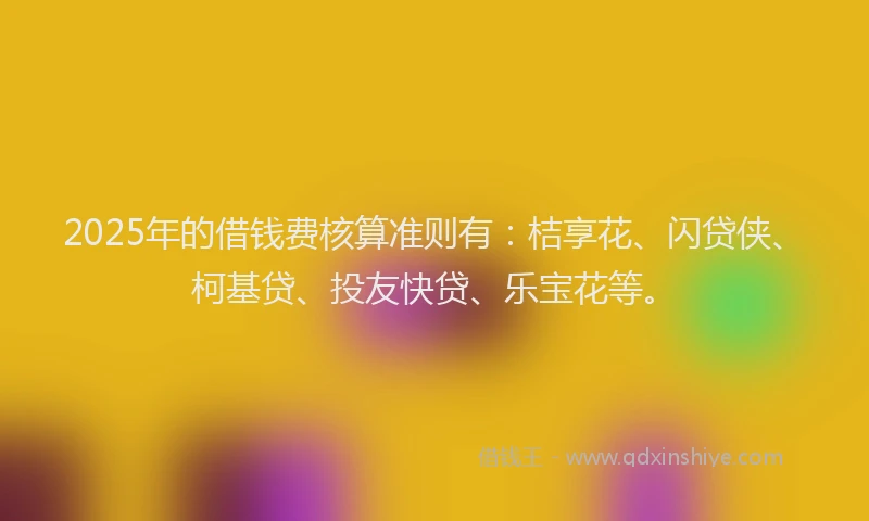 2025年的借钱费核算准则有：桔享花、闪贷侠、柯基贷、投友快贷、乐宝花等。