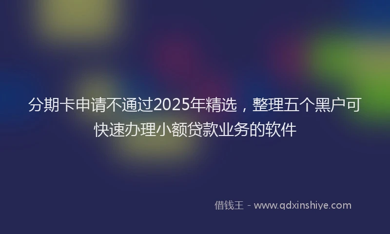 分期卡申请不通过2025年精选，整理五个黑户可快速办理小额贷款业务的软件