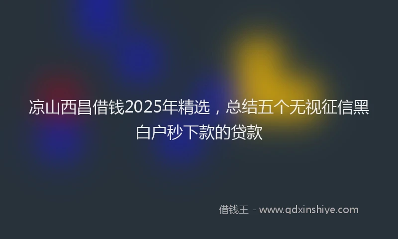 凉山西昌借钱2025年精选，总结五个无视征信黑白户秒下款的贷款