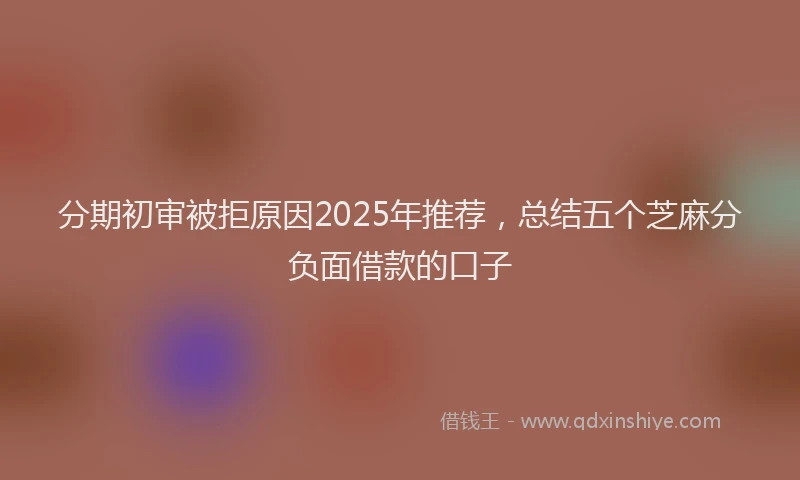分期初审被拒原因2025年推荐，总结五个芝麻分负面借款的口子