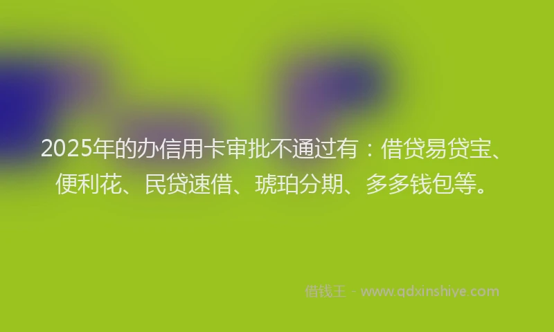2025年的办信用卡审批不通过有：借贷易贷宝、便利花、民贷速借、琥珀分期、多多钱包等。