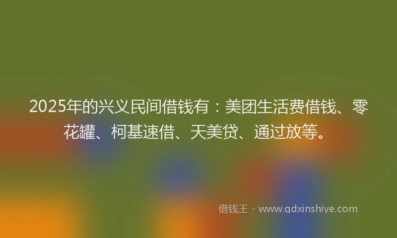 2025年的兴义民间借钱有：美团生活费借钱、零花罐、柯基速借、天美贷、通过放等。