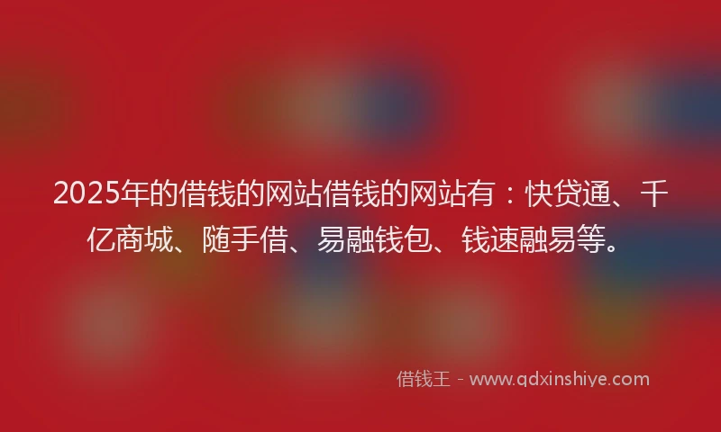 2025年的借钱的网站借钱的网站有：快贷通、千亿商城、随手借、易融钱包、钱速融易等。