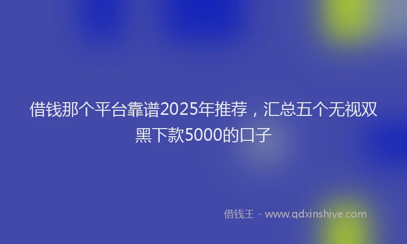 借钱那个平台靠谱2025年推荐，汇总五个无视双黑下款5000的口子