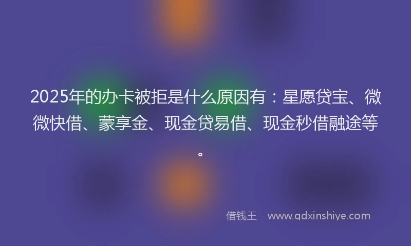 2025年的办卡被拒是什么原因有：星愿贷宝、微微快借、蒙享金、现金贷易借、现金秒借融途等。