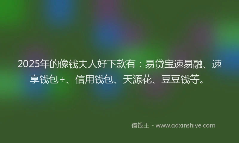 2025年的像钱夫人好下款有：易贷宝速易融、速享钱包+、信用钱包、天源花、豆豆钱等。