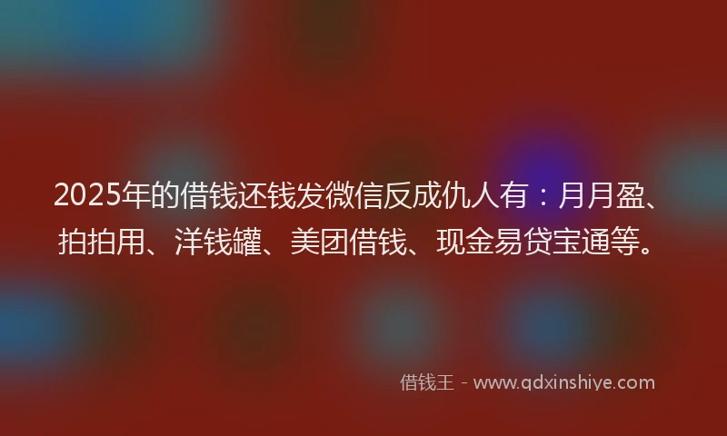 2025年的借钱还钱发微信反成仇人有：月月盈、拍拍用、洋钱罐、美团借钱、现金易贷宝通等。