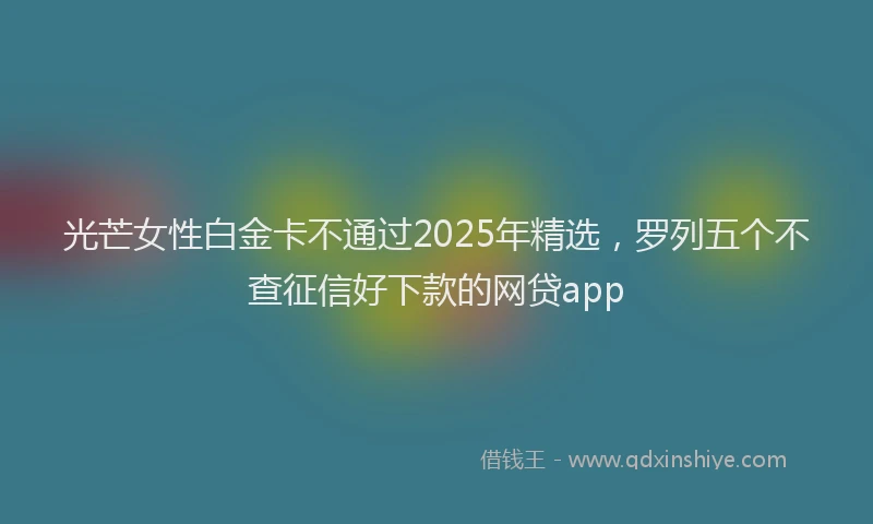光芒女性白金卡不通过2025年精选，罗列五个不查征信好下款的网贷app