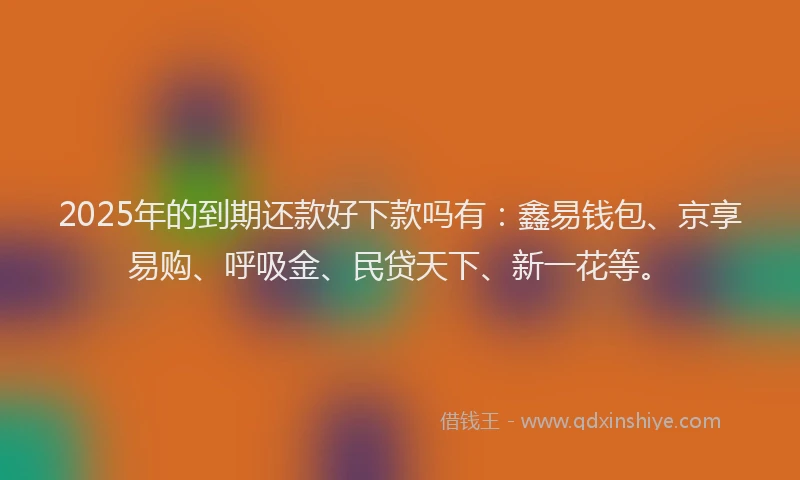 2025年的到期还款好下款吗有：鑫易钱包、京享易购、呼吸金、民贷天下、新一花等。
