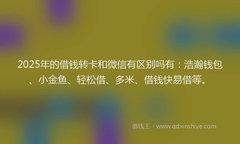 2025年的借钱转卡和微信有区别吗有：浩瀚钱包、小金鱼、轻松借、多米、借钱快易借等。