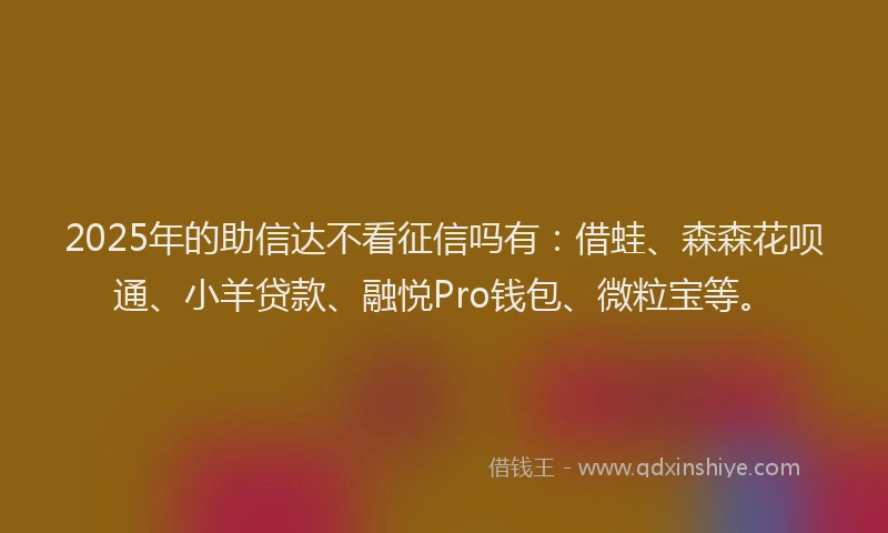 2025年的助信达不看征信吗有：借蛙、森森花呗通、小羊贷款、融悦Pro钱包、微粒宝等。