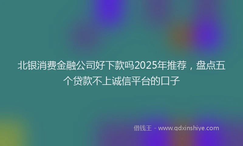 北银消费金融公司好下款吗2025年推荐，盘点五个贷款不上诚信平台的口子