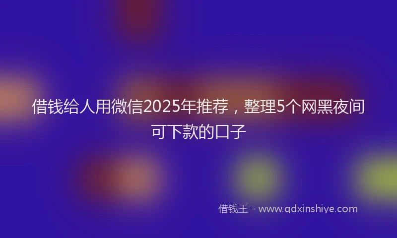 借钱给人用微信2025年推荐，整理5个网黑夜间可下款的口子