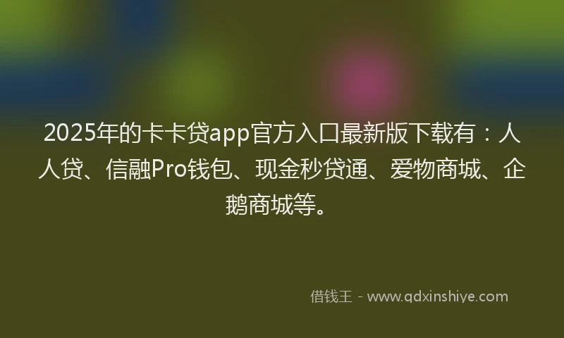 2025年的卡卡贷app官方入口最新版下载有：人人贷、信融Pro钱包、现金秒贷通、爱物商城、企鹅商城等。