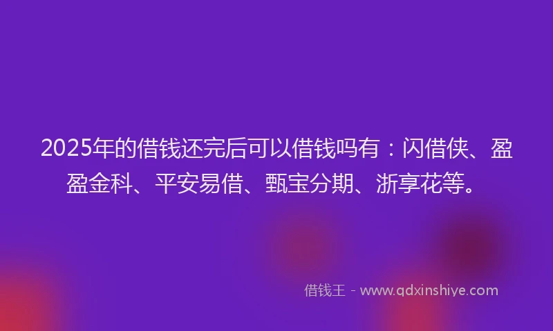 2025年的借钱还完后可以借钱吗有：闪借侠、盈盈金科、平安易借、甄宝分期、浙享花等。
