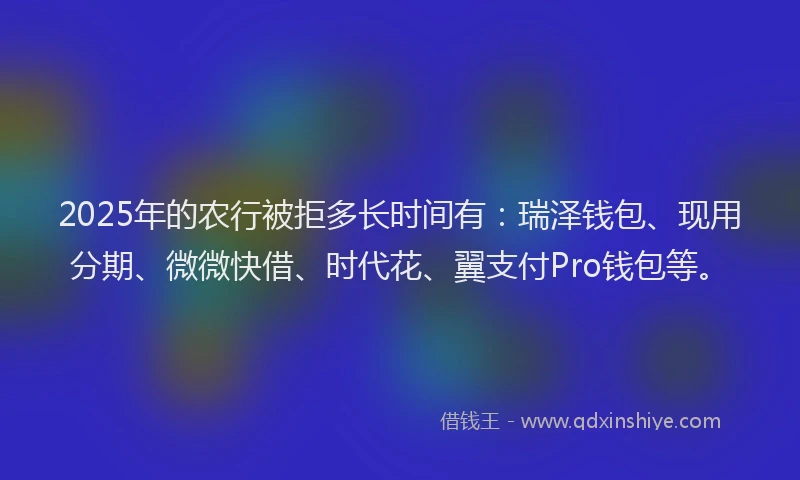 2025年的农行被拒多长时间有：瑞泽钱包、现用分期、微微快借、时代花、翼支付Pro钱包等。