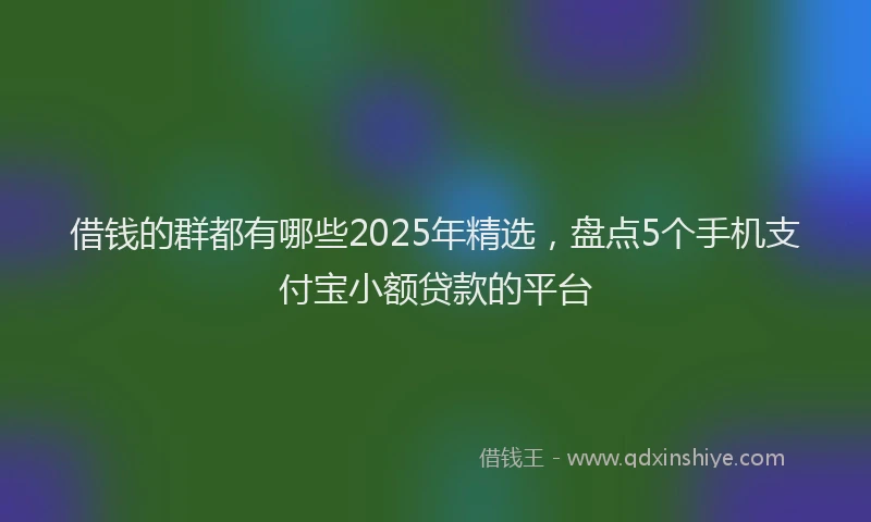 借钱的群都有哪些2025年精选，盘点5个手机支付宝小额贷款的平台